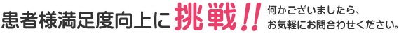 患者様の満足度向上に挑戦 何かございましたらお気軽にお問い合わせください。